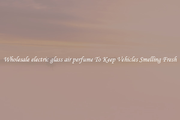 Wholesale electric glass air perfume To Keep Vehicles Smelling Fresh
