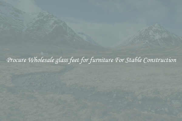 Procure Wholesale glass feet for furniture For Stable Construction