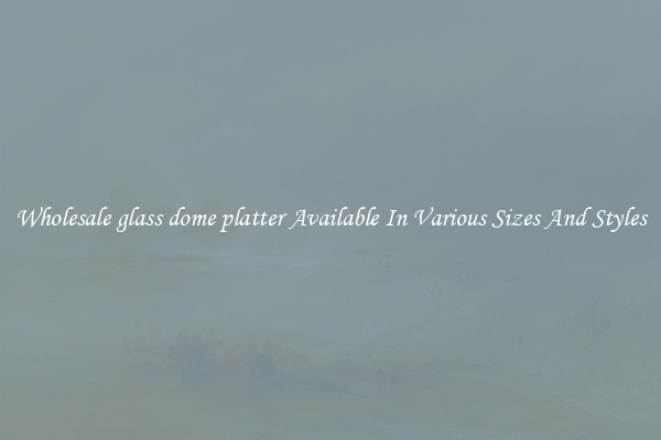 Wholesale glass dome platter Available In Various Sizes And Styles