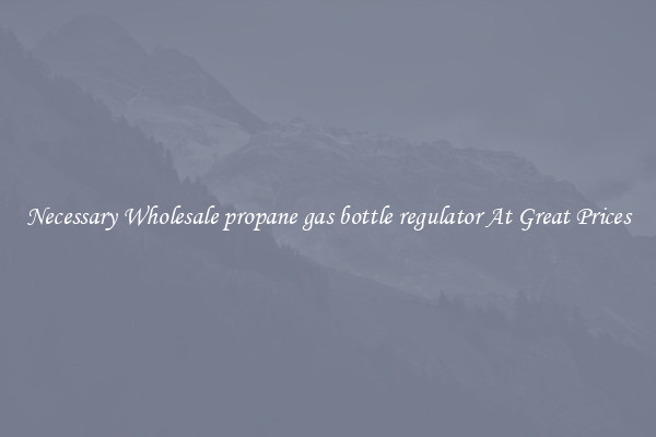 Necessary Wholesale propane gas bottle regulator At Great Prices